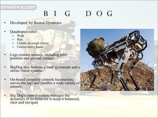 BIG DOG Developed  by Boston Dynamics Quadruped robot  Walk Run Climbs on rough terrain  Carries heavy loads. Legs contain sensors, including joint position and ground contact.  BigDog also features a laser gyroscope and a stereo vision system. On-board computer controls locomotion, servos the legs and handles a wide variety of sensors. Big Dog's control system manages the dynamics of its behavior to keep it balanced, steer and navigate 