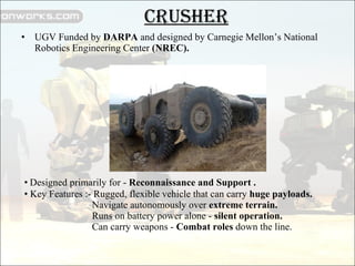 CRUSHER UGV Funded by  DARPA  and designed by Carnegie Mellon’s National Robotics Engineering Center  (NREC). Designed primarily for -  Reconnaissance and Support . Key Features :- Rugged, flexible vehicle that can carry  huge payloads.   Navigate autonomously over  extreme terrain.   Runs on battery power alone -  silent operation.   Can carry weapons -  Combat roles  down the line. 