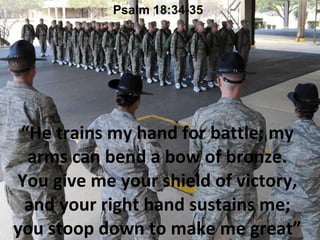 “ He trains my hand for battle; my arms can bend a bow of bronze. You give me your shield of victory, and your right hand sustains me; you stoop down to make me great” Psalm 18:34-35