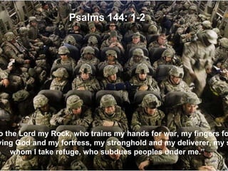 “ Praise be to the Lord my Rock, who trains my hands for war, my fingers for battle. He is my loving God and my fortress, my stronghold and my deliverer, my shield in whom I take refuge, who subdues peoples under me.” Psalms 144: 1-2