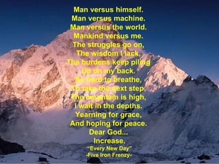 Man versus himself. Man versus machine. Man versus the world. Mankind versus me. The struggles go on, The wisdom I lack, The burdens keep piling Up on my back. So hard to breathe, To take the next step. The mountain is high, I wait in the depths. Yearning for grace, And hoping for peace. Dear God... Increase. “ Every New Day” -Five Iron Frenzy-