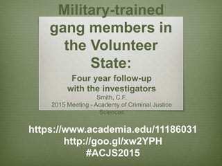 Military-trained
gang members in
the Volunteer
State:
Four year follow-up
with the investigators
Smith, C.F., Middle Tennessee State University
Choo, T., University of North Georgia
2015 Meeting - Academy of Criminal Justice
Sciences
https://www.academia.edu/11186031
http://goo.gl/xw2YPH
#ACJS2015
 