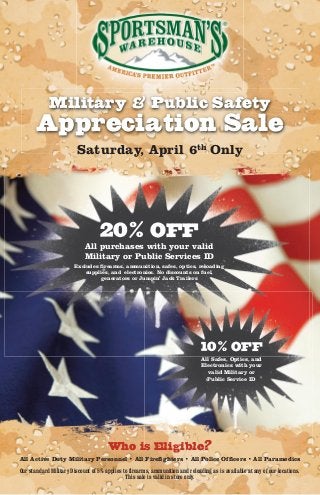 Military & Public Safety
       Appreciation Sale
                         Saturday, April 6th Only




                                   20% OFF
                            All purchases with your valid
                            Military or Public Services ID
                        Excludes firearms, ammunition, safes, optics, reloading
                            supplies, and electronics. No discounts on fuel,
                                 generators or Jumpin’ Jack Trailers




                                                                               10% OFF
                                                                               All Safes, Optics, and
                                                                               Electronics with your
                                                                                  valid Military or
                                                                                 Public Service ID




                                      Who is Eligible?
All Active Duty Military Personnel • All Firefighters • All Police Officers • All Paramedics

Our standard Military Discount of 5% applies to firearms, ammunition and reloading as is available at any of our locations.
                                              This sale is valid in store only.
 