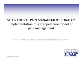 VHA	
   N ATIONAL	
   PAIN	
   M ANAGEMENT	
   STRATEGY	
  
 Implementa8on	
   o f	
   a 	
   stepped	
   care	
   m odel	
   o f	
  
                pain	
   m anagement	
  


      ROBERT	
  D.	
  KERNS,	
  PH.D,	
  NATIONAL	
  PROGRAM	
  DIRECTOR	
  FOR	
  PAIN	
  MANAGEMENT	
  




February 2012
 