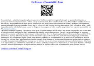 The Concept of Accountability Essay
Accountability is a subject that ranges through every spectrum of life. From simply knowing your food supply by opening the refrigerator, to
knowing the exact amount of ammunition a military convoy has at its disposal, down to each individual round. When we know what the situation is,
and hold each person responsible for they're actions in the situation, that is the concept of accountability at its root. If we are not to hold each other
responsible for each of our own actions and choices then we will never be able to correct problems and concerns, which will make us fail as a whole
because the smallest individual action can account for the gravest of concequences. In this essay I'm going to show how important accountability is in
the...show more content...
– Webster's Unabridged Dictionary The defenition given by the Oxford Dictionary of the US Military may seem as if it only takes into account those
in leadership positions and billets but that is not the case when it applies to everyday occurances. The ones who personally handle the weaponry,
update/alter documents, use funds, and ultimately carry out the orders from above are the primary foundation of the pyramid of accountability. If the
person who is in charge of the task, property, document of funds has to pass on these tasks to the people who are actually going to use it then the
responsability of accountability in regards to those things becomes temporarly the full responsability of the bearer. He/she must keep the person in
charge of him informed of any and all significant changes, especially those that were not predetermined, because those are the situations that are not
covered by standard protical and the person in charge must be informed so as to set a protical, temporary or permanent, for that situation. If the bearer
of the responsability does not inform his superior then he will have to take the consequences of they're actions, as stated by the Webster's Unabridged
Dictionary definition. From the point the account has been passed to the superior, however, the full responsability again returns to him who
Get more content on HelpWriting.net
 