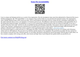 Essay On Accountability
I am in a unique and fortunate position as co–owner of my organization. My role encompasses many areas from administrative, financial all the way to
facilities management. My "felt responsibility" is very strong as I have much at stake in a very personal and emotional manner. Our organization's
name is Reddy Medical Group, which carries my name. This in itself brings be much pride, however, along with this, tremendous responsibility. In
the small community that we serve, our reputation is of immense gravity to me. The difference in the term accountability to felt responsibility lies in
this feeling that cannot be bought. Accountability is a way to cover yourself and/or defend yourself so that you cannot be held liable. In my case, I
would be where the "buck stops" and feel not only accountable but truly and ultimately responsible. I have grown with our organization over the past
30 plus years, therefore, creating processes and protocols as I needed with our growth. In areas where I lacked knowledge within the health care
industry, I educated myself. I learn from courses, research or from questioning experts on the subject....show more content...
Our first location began in a small rural area in a 1500 square foot office. From these small beginnings we are now in 6 counties with 10 business
entities and over 100 employees. We own most of our facilities and the majority of our equipment. Our growth has not ended. We have opened two
new locations in the past two years. With this growth, it is inevitable, that policies and protocols must be developed. With the help of many others, we
have created a company with a strong work ethic, clear mission and high values in providing the best quality health care possible by our
Get more content on HelpWriting.net
 