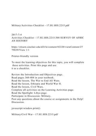 Military/Activities Checklist - 17.SU.HIS.2215.pdf
2017-7-4
Activities Checklist - 17.SU.HIS.2215.500 SURVEY OF AFRIC
AN HISTORY
https://elearn.sinclair.edu/d2l/le/content/82220/viewContent/27
79839/View 1/1
Printer-friendly version
To meet the learning objectives for this topic, you will complete
these activities. Print this page and use
it as a checklist.
Review the Introduction and Objectives page.
Read pages 360-404 in your textbook.
Read the lesson, The War to End All Wars.
Read the lesson, Ethiopia and World War II.
Read the lesson, Civil Wars.
Complete all activities on the Learning Activities page.
Read the Spotlight: Libya page.
Participate in Discussion: Military.
Post any questions about the course or assignments in the Help!
Discussion.
javascript:window.print()
Military/Civil War - 17.SU.HIS.2215.pdf
 