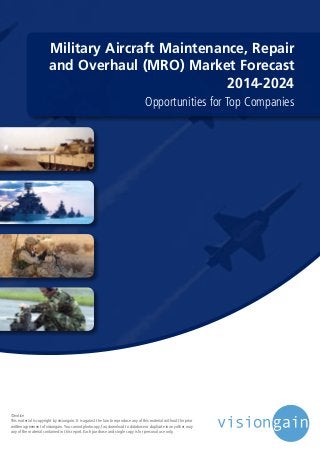 Military Aircraft Maintenance, Repair
and Overhaul (MRO) Market Forecast
2014-2024
Opportunities for Top Companies
©notice
This material is copyright by visiongain. It is against the law to reproduce any of this material without the prior
written agreement of visiongain.You cannot photocopy, fax, download to database or duplicate in any other way
any of the material contained in this report. Each purchase and single copy is for personal use only.
 
