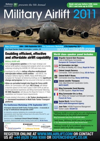 presents the 8th Annual                                                    Book and pay before 24th June
                                                                                                        2011 and save up to £250




    Military Airlift 2011

      main conference: 28th - 29th September 2011 Pre-conference workshop: 27th September 2011
      The Royal Garden Hotel, Kensington, London, UK                                   www.milairlift.com
       Enabling efficient, effective                                               World class speaker panel includes
       and affordable airlift capability                                                 Brigadier General Alain Rousseau,
                                                                                         Chief of Staff/Deputy Commander,
       military Airlift will:
>
                                                                                         European Air Transport command
       Deliver programme updates on the major strategic and
       tactical airlift platform development projects which are currently                Air commodore Jon Ager,
       underway including the A400M, KC-390 and many more                                Air Officer Air Mobility, HQ 2 Group, Royal Air force

> Investigate the effort to deliver entities – multinational
  interoperable military airlift
                                    effective
                                               with MCCE, the
                                                                                         colonel Joseph Demarco,
                                                                                         Commander, 100th Operations Group, US Air force
       European Defence Agency, NAMA, Heavy Airlift Wing and                             colonel Keith P. Boone,
       European Air Transport all delivering briefings on the significant                Commander (incoming), Heavy Airlift wing
       change and progress that has occurred in the last six months                      colonel Jennifer Thompson,
> Allow an unrivalled insightAger, HQ 2 Group, will deliver
  efforts. Air Commodore John
                              into Royal Air force airlift                               Chief, Allied Movement Coordination Centre,
                                                                                         NATO SHAPE
       a keynote speech on the next 5 years in RAF Airlift as well as                    wing commander David manning,
       recent operational experience and Wing Commander Manning,                         OC 99th Squadron, Royal Air force
       Oc 99th Squadron, will discuss the Royal Air Force C-17 fleet,
       capabilities and foreseen future requirements                                     wing commander Eric Le-Bras,

> Provide detailedinvestment on multi Role Tanker Transport
  the increased
                   information Air Tanker developments and
                              in
                                                                                         SO1 Officer, Air Transport and Helicopter Command,
                                                                                         french Air force
       platforms                                                                         Gunnar Borch, General Manager,
                                                                                         NATO Airlift management Agency
     Pre Conference Workshop: 27th September 2011
                                                                                         Juan Tutor, A400M Programme Management
     A European Advanced Airlift Tactics Training centre – A necessity in
     an age of multinational interoperable airlift?                                      Section Leader, OccAR-EA
     An interactive workshop highlighting the considerable operational
                                                                                   “Military Airlift is very useful as a pre-deployment
     improvements which have been achieved due to the work of the AATTC, and
     plans to replicate this in Europe.                                            familiarisation on the airlift environment”
                                                                                   Wing Commander Andy Kime, HQ AIR/ISAF AMCC
     Workshop led by: Lieutenant colonel Edward Schindler, Director of
     Operations, Advanced Airlift Tactics Training Centre (AATTC), US Air force.   “Well done. Military Airlift was very helpful.”
       SPONSOR:
                                                                                   Lt. Col. Mohammed Al-Qashouti, Qatar Armed Forces
                                                                                   “Military Airlift is an excellent opportunity to
                                                                                   interact with the airlift community.”
                                                                                   Laurent Donnet, European Defence Agency

     REGISTER ONLINE AT www.mILAIRLIfT.cOm OR cONTAcT
     US AT +44 (0)20 7368 9300 OR DEfENcE@IQPc.cO.UK
 