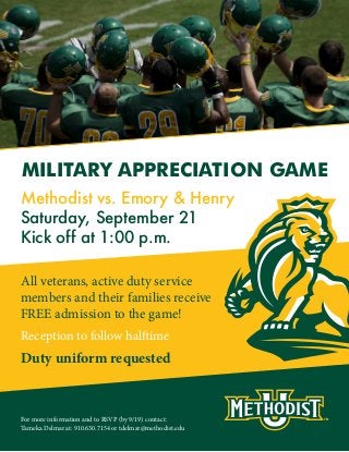 All veterans, active duty service
members and their families receive
FREE admission to the game!
MILITARY APPRECIATION GAME
Methodist vs. Emory & Henry
Saturday, September 21
Kick off at 1:00 p.m.
Reception to follow halftime
Duty uniform requested
For more information and to RSVP (by 9/19) contact:
Tameka Delmar at: 910.630.7154 or tdelmar@methodist.edu
 