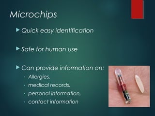 Microchips
 Quick easy identification
 Safe for human use
 Can provide information on:
- Allergies,
- medical records,
- personal information,
- contact information
 