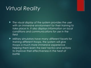 Virtual Reality
 The visual display of the system provides the user
with an immersive environment for their training to
take place in. It also displays information on local
conditions and communications for use in the
field
 Military simulators have many different facets for
training different troops, the system will give
troops a much more immersive experience
helping them learn the best tactics and actions
to improve their effectiveness in the heat of
battle
 