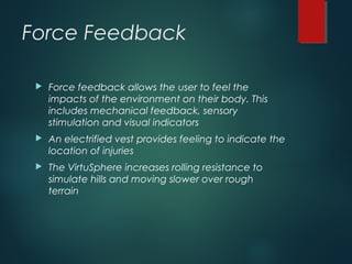 Force Feedback
 Force feedback allows the user to feel the
impacts of the environment on their body. This
includes mechanical feedback, sensory
stimulation and visual indicators
 An electrified vest provides feeling to indicate the
location of injuries
 The VirtuSphere increases rolling resistance to
simulate hills and moving slower over rough
terrain
 