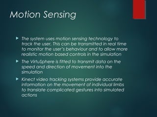 Motion Sensing
 The system uses motion sensing technology to
track the user. This can be transmitted in real time
to monitor the user’s behaviour and to allow more
realistic motion based controls in the simulation
 The VirtuSphere is fitted to transmit data on the
speed and direction of movement into the
simulation
 Kinect video tracking systems provide accurate
information on the movement of individual limbs
to translate complicated gestures into simulated
actions
 