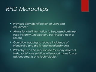 RFID Microchips
 Provides easy identification of users and
equipment
 Allows for vital information to be passed between
users instantly (Medication, past injuries, next of
kin etc.)
 Can allow tracking to reduce incidence of
friendly fire and aid in locating friendly units
 RFID chips can be repurposed for many different
tasks, so this one solution will support many future
advancements and technologies
 