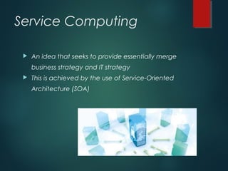 Service Computing
 An idea that seeks to provide essentially merge
business strategy and IT strategy
 This is achieved by the use of Service-Oriented
Architecture (SOA)
 
