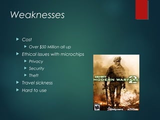 Weaknesses
 Cost
 Over $50 Million all up
 Ethical issues with microchips
 Privacy
 Security
 Theft
 Travel sickness
 Hard to use
 