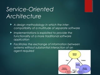 Service-Oriented
Architecture
 A design methodology in which the inter-
compatibility of a multitude of separate software
 Implementations is exploited to provide the
functionality of a more traditional software
application
 Facilitates the exchange of information between
systems without substantial interaction of an
agent required
 