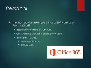 Personal
 The most obvious example is that of Software as a
Service (SaaS).
 Essentially software 'on-demand'
 Compatibility problems essentially erased
 Examples Include:
 Microsoft Office 365
 Google Apps
 