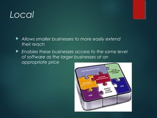 Local
 Allows smaller businesses to more easily extend
their reach
 Enables these businesses access to the same level
of software as the larger businesses at an
appropriate price
 