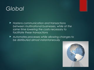 Global
 Hastens communication and transactions
between multinational businesses, while at the
same time lowering the costs necessary to
facilitate these transactions
 Automates processes while allowing changes to
be distributed almost instantaneously
 