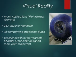 Virtual Reality
• Many Applications (Pilot training,
Gaming)
• 360o
visual environment
• Accompanying directional audio
• Experienced through wearable
headset or specially designed
room (360o
Projectors)
 