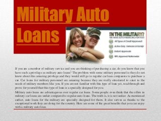 Military Auto 
Loans 
If you are a member of military service and you are thinking of purchasing a car, do you know that you 
have such a privilege as military auto loans? The problem with some military personnel is they do not 
know about this amazing privilege and they would still go to regular car loan companies to purchase a 
car. Car loans for military personnel are amazing because they are really structured to cater to the 
needs of military members like you. If you are not familiar with this type of loan yet, read through and 
prove for yourself that this type of loan is a specially designed for you. 
Military auto loans are advantageous over regular car loans. Some people even think that the offers in 
military car loans are unfair compared to regular auto loans. The truth is, it is not unfair. As mentioned 
earlier, auto loans for the military are specially designed for them. It also serves as thanks to the 
exceptional work they are doing for the country. Here are some of the great benefits that you can enjoy 
with a military auto loan. 
 
