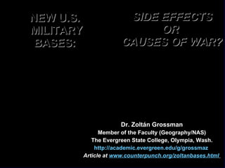 NEW U.S.  MILITARY BASES:  Dr. Zoltán Grossman Member of the Faculty (Geography/NAS) The Evergreen State College, Olympia, Wash. http://academic.evergreen.edu/g/grossmaz   Article at  www.counterpunch.org/zoltanbases.html   SIDE EFFECTS OR  CAUSES OF WAR? 