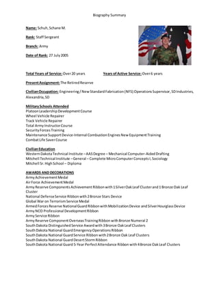 Biography Summary
Name: Schuh,Schane M.
Rank: Staff Sergeant
Branch: Army
Date of Rank: 27 July2005
Total Years of Service:Over20 years Years ofActive Service:Over6 years
PresentAssignment:The Retired Reserve
CivilianOccupation: Engineering/ NewStandard Fabrication(NFS) OperationsSupervisor,SDIndustries,
Alexandria,SD
MilitarySchools Attended
PlatoonLeadershipDevelopmentCourse
Wheel Vehicle Repairer
Track Vehicle Repairer
Total ArmyInstructorCourse
SecurityForcesTraining
Maintenance SupportDevice-Internal CombustionEnginesNew EquipmentTraining
CombatLife SaverCourse
CivilianEducation
WesternDakotaTechnical Institute –AASDegree – Mechanical Computer-AidedDrafting
Mitchell Technical Institute –General – Complete MicroComputerConceptsI,Sociology
Mitchell Sr.HighSchool – Diploma
AWARDS AND DECORATIONS
ArmyAchievementMedal
AirForce AchievementMedal
ArmyReserve ComponentsAchievementRibbonwith1SilverOakLeaf Clusterand1 Bronze Oak Leaf
Cluster
National DefenseService Ribbon with2Bronze Stars Device
Global War on TerrorismService Medal
ArmedForcesReserve NationalGuardRibbonwithMobilizationDevice andSilverHourglassDevice
ArmyNCO Professional DevelopmentRibbon
ArmyService Ribbon
ArmyReserve ComponentOverseasTrainingRibbon withBronze Numeral 2
SouthDakota DistinguishedService Awardwith3Bronze OakLeaf Clusters
SouthDakota National GuardEmergencyOperationsRibbon
SouthDakota National GuardService Ribbon with2Bronze Oak Leaf Clusters
SouthDakota National GuardDesertStormRibbon
SouthDakota National Guard 5-Year PerfectAttendance Ribbon with4Bronze OakLeaf Clusters
 