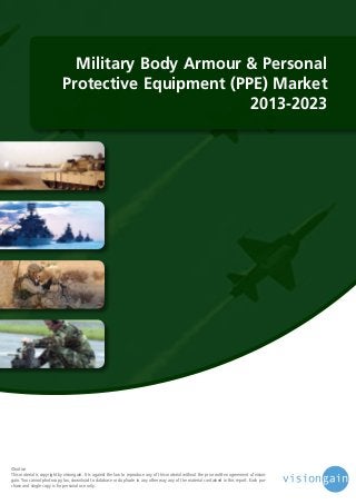 Military Body Armour & Personal
Protective Equipment (PPE) Market
2013-2023

©notice
This material is copyright by visiongain. It is against the law to reproduce any of this material without the prior written agreement of visiongain. You cannot photocopy, fax, download to database or duplicate in any other way any of the material contained in this report. Each purchase and single copy is for personal use only.

 