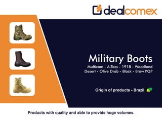 Products with quality and able to provide huge volumes.
Military Boots
Multicam - A-Tacs - 1918 - Woodland
Desert - Olive Drab - Black - Brow PQP
Origin of products - Brazil
 