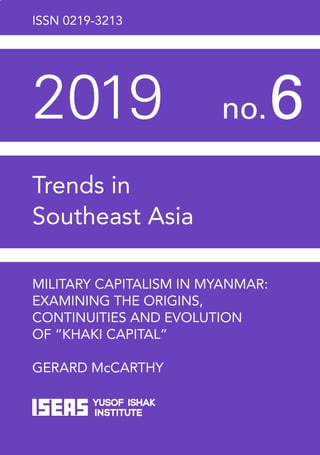 ISSN 0219-3213
2019	 no. 
6
Trends in
Southeast Asia
MILITARY CAPITALISM IN MYANMAR:
EXAMINING THE ORIGINS,
CONTINUITIES AND EVOLUTION
OF “KHAKI CAPITAL”
GERARD McCARTHY
30 Heng Mui Keng Terrace
Singapore 119614
http://bookshop.iseas.edu.sg
TRS6/19s
7 8 9 8 1 4 8 4 3 5 5 39
ISBN 978-981-4843-55-3
 