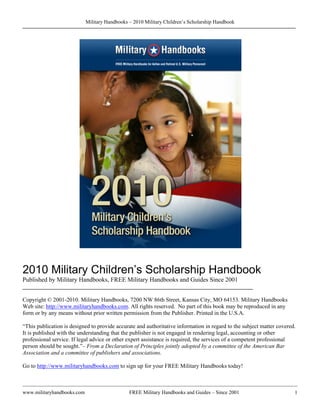 Military Handbooks – 2010 Military Children’s Scholarship Handbook




2010 Military Children’s Scholarship Handbook
Published by Military Handbooks, FREE Military Handbooks and Guides Since 2001
________________________________________________________________________

Copyright © 2001-2010. Military Handbooks, 7200 NW 86th Street, Kansas City, MO 64153. Military Handbooks
Web site: http://www.militaryhandbooks.com. All rights reserved. No part of this book may be reproduced in any
form or by any means without prior written permission from the Publisher. Printed in the U.S.A.

“This publication is designed to provide accurate and authoritative information in regard to the subject matter covered.
It is published with the understanding that the publisher is not engaged in rendering legal, accounting or other
professional service. If legal advice or other expert assistance is required, the services of a competent professional
person should be sought.”– From a Declaration of Principles jointly adopted by a committee of the American Bar
Association and a committee of publishers and associations.

Go to http://www.militaryhandbooks.com to sign up for your FREE Military Handbooks today!



www.militaryhandbooks.com                      FREE Military Handbooks and Guides – Since 2001                         1
 