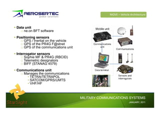 NIOVE – Vehicle Architecture



Data unit
    ne.on
    ne on BFT software
Positioning sensors
    GPS / Inertial on the vehicle
    GPS of the PR4G F@stnet
    GPS of the communications unit
Interrogator sensors
     Sophie MF & PR4G (RBCID)
     Telemetric designators
     BIFF (STANAG 4579)
Communications unit
C       i ti     it
   Manages the communications
     • TETRA/TETRAPOL
     • SATCOM/GPRS/UMTS
     • VHF/HF



                                     MILITARY COMMUNICATIONS SYSTEMS
                                                                  JANUARY,
                                                                  JANUARY, 2011
 