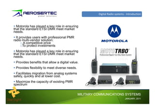 Digital Radio systems Introduction



  Motorola has played a key role in ensuring
that the standard ETSI DMR meet market
needs.
  It provides users with professional PMR
radio multi-vendor solution:
        A competitive price
                titi    i
       To protect investments
  Motorola has played a key role in ensuring
that the standard ETSI DMR meet market
needs.
 Provides benefits that allow a digital value.
 Provides flexibility to
 P id fl ibilit t meet dit diverse needs.
                                      d
 Facilitates migration from analog systems
safely, quickly and at lower cost.
 Maximize the capacity of existing PMR
spectrum


                                             MILITARY COMMUNICATIONS SYSTEMS
                                                                            JANUARY,
                                                                            JANUARY, 2011
 