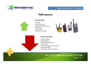Digital Radio systems – PMR systems


      PMR systems

ADVANTAGES:
• All in all
• Easy to maintain
• Proprietary Infrastructure
• Easy to use
• Group Calls
• Economic Terminals



          DISADVANTAGES:
          • Easy to interfere
          • Eavesdroppers
          • Low spectral efficiency
          • Poor data Tx
          • Poor connection to other systems
          • Terminal Limited
          • Only voice and low speed data




                    MILITARY COMMUNICATIONS SYSTEMS
                                                              JANUARY,
                                                              JANUARY, 2011
 