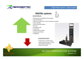 Digital Radio systems – Digital systems


      DIGITAL systems
ADVANTAGES:
• Robustness and reliability of the network
• Spectral Efficiency
• Security transfers are in the air interface encryption
• Voice and data
• Terminal Authentication
• All in all
• Emergency calls
• Group Calls
        p
• Priorities (only TETRA)
• Duplex (only TETRA)
• Integration



            DISADVANTAGES:
            • Investment in infrastructure
            • More locations (only in TETRA)
            • Specialized maintenance
            • Price of Terminals




                    MILITARY COMMUNICATIONS SYSTEMS
                                                                  JANUARY,
                                                                  JANUARY, 2011
 