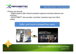 Digital Radio systems – Privacy and security


Privacy and security
     Digital systems offer inherent protection against involuntary listeners and
   scanners.
     MOTOTRBOTM also provides ‘scrambler’ protection type (one trillion
   codes).


                Safer and more competitive users




                                           MILITARY COMMUNICATIONS SYSTEMS
                                                                                 JANUARY,
                                                                                 JANUARY, 2011
 
