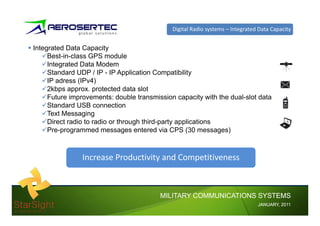 Digital Radio systems – Integrated Data Capacity


Integrated Data Capacity
     Best-in-class GPS module
     Integrated Data Modem
     I        dD       M d
     Standard UDP / IP - IP Application Compatibility
     IP adress (IPv4)
     2kbps
     2kb approx. protected data slot
                        t t dd t l t
     Future improvements: double transmission capacity with the dual-slot data
     Standard USB connection
     Text Messaging
     Direct radio to radio or through third-party applications
     Pre-programmed messages entered via CPS (30 messages)



                Increase Productivity and Competitiveness



                                         MILITARY COMMUNICATIONS SYSTEMS
                                                                               JANUARY,
                                                                               JANUARY, 2011
 