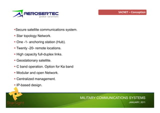 SACNET – Conception




Secure satellite communications system.
                                 y
Star topology Network.
One -1- anchoring station (
                g         (Hub).
                              )
Twenty -20- remote locations.
High capacity full-duplex links.
Geostationary satellite.
C band operation. Option for Ka band
Modular and open Network.
Centralized management.
IP-based design.


                                          MILITARY COMMUNICATIONS SYSTEMS
                                                                   JANUARY,
                                                                   JANUARY, 2011
 