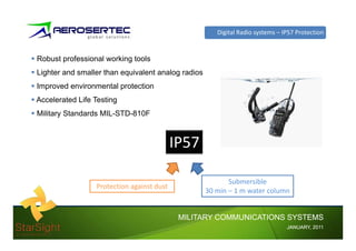 Digital Radio systems – IP57 Protection


Robust professional working tools
Lighter and smaller than equivalent analog radios
Improved environmental protection
Accelerated Lif T i
A   l     d Life Testing
Military Standards MIL-STD-810F



                                           IP57

                                                           Submersible
                 Protection against dust
                                                    30 min – 1 m water column


                                            MILITARY COMMUNICATIONS SYSTEMS
                                                                                JANUARY,
                                                                                JANUARY, 2011
 