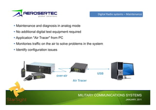 Digital Radio systems – Maintenance


Maintenance and diagnosis in analog mode
No additional digital test equipment required
Application "Air Tracer" from PC
Monitories ffi
M i i traffic on the air to solve problems i the system
                  h i         l      bl    in h
Identify configuration issues




                                                    USB
                            over-air
                                       Air Tracer
                                       Ai T




                                          MILITARY COMMUNICATIONS SYSTEMS
                                                                          JANUARY,
                                                                          JANUARY, 2011
 
