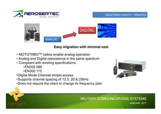 Digital Radio systems – Migration




                                         DIGITAL
                  ANALOG

                        Easy migration with minimal cost

MOTOTRBOTM radios enable analog operation
Analog and Digital coexistence in the same spectrum
Compliant with existing specifications:
     EN300 086
     EN300 113
Digital Mode Channel simple access
Supports channel spacing of 12.5, 20 & 25kHz
Does not require the client to change its frequency plan



                                         MILITARY COMMUNICATIONS SYSTEMS
                                                                              JANUARY,
                                                                              JANUARY, 2011
 