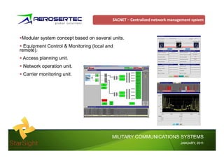 SACNET – Centralized network management system



 Modular system concept based on several units.
  Equipment Control & Monitoring (local and
remote).
 Access planning unit.
 Network operation unit.
 Carrier monitoring unit.




                                          MILITARY COMMUNICATIONS SYSTEMS
                                                                            JANUARY,
                                                                            JANUARY, 2011
 