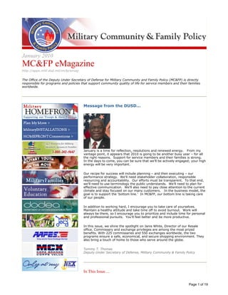 Image description. MC&FP seal End of image description.




                                                                                                                                  Image description. MC&FP End of image description.




January 2010
MC&FP eMagazine
http://apps.mhf.dod.mil/mcfp/emag

The Office of the Deputy Under Secretary of Defense for Military Community and Family Policy (MC&FP) is directly
responsible for programs and policies that support community quality of life for service members and their families
worldwide.




Image description. MilitaryHOMEFRONT button End of image description.



                                                                                 Message from the DUSD...
                                                                                 Image description. Photo of Mr. Thomas End of image description.




Image description. Plan My Move button End of image description.




Image description. MilitaryINSTALLATIONS button End of image description.




Image description. HOMEFRONTConnections button End of image description.




Image description. Military OneSource button End of image description.




                                                                                 January is a time for reflection, resolutions and renewed energy. From my
Image description. Military Youth on the Move button End of image description.
                                                                                 vantage point, it appears that 2010 is going to be another busy year – for all
                                                                                 the right reasons. Support for service members and their families is strong.
                                                                                 In the days to come, you can be sure that we’ll be actively engaged; your high
                                                                                 energy will be very important.
Image description. USA4 button End of image description.




                                                                                 Our recipe for success will include planning – and then executing – our
                                                                                 performance strategy. We'll need stakeholder collaboration, responsible
                                                                                 resourcing and accountability. Our efforts must be transparent. To that end,
Image description. Voluntary Education button End of image description.
                                                                                 we'll need to use terminology the public understands. We'll need to plan for
                                                                                 effective communication. We'll also need to pay close attention to the current
                                                                                 climate and stay focused on our many customers. In the business model, the
                                                                                 goal is to support the 'bottom line.' In MC&FP, our bottom line is taking care
Image description. dodea button End of image description.
                                                                                 of our people.

                                                                                 In addition to working hard, I encourage you to take care of yourselves.
                                                                                 Maintain a healthy attitude and take time off to avoid burnout. Work will
Image description. deca button End of image description.                         always be there, so I encourage you to prioritize and include time for personal
                                                                                 and professional pursuits. You'll feel better and be more productive.

                                                                                 In this issue, we shine the spotlight on Janis White, Director of our Resale
                                                                                 office. Commissary and exchange privileges are among the most prized
Image description. AAFES button End of image description.




                                                                                 benefits. With 225 commissaries and 550 exchanges worldwide, the two
                                                                                 programs ensure a safe, economical, and secure shopping environment. They
                                                                                 also bring a touch of home to those who serve around the globe.
Image description. MCX button End of image description.




                                                                                 Tommy T. Thomas
                                                                                 Deputy Under Secretary of Defense, Military Community & Family Policy
Image description. NEX button End of image description.




                                                                                 In This Issue ...


                                                                                                                                                                                       Page 1 of 19
 