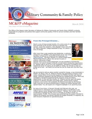 Image description. MC&FP seal End of image description.




                                                                                            Image description. MC&FP End of image description.




 MC&FP eMagazine                                                                                                                                    March 2010
 http://apps.mhf.dod.mil/mcfp/emag


The Office of the Deputy Under Secretary of Defense for Military Community and Family Policy (MC&FP) is directly
responsible for programs and policies that support community quality of life for service members and their families
worldwide.




Image description. MilitaryHOMEFRONT button End of image description.



                                                                                 From the Principal Director...
                                                                                                                                                  Image description. Photo of Mr. Myers and Good News Button End of image
                                                                                                                                                 description.


                                                                                 March is one of those pivotal months. It‘s a time some of us
Image description. Plan My Move button End of image description.
                                                                                 look anxiously to the arrival of spring (or perhaps just
                                                                                 warmer, snow-free weather), more daylight hours, and what
Image description. MilitaryINSTALLATIONS button End of image description.
                                                                                 the ‘March Madness’ college basketball brings. It’s clearly a
                                                                                 time of change.
Image description. HOMEFRONTConnections button End of image description.




                                                                                 After more than a year awaiting new leadership, a welcome
Image description. Military OneSource button End of image description.
                                                                                 change for us in MC&FP is the appointment of our new Under
                                                                                 Secretary of Defense for Personnel and Readiness, Dr.
                                                                                 Clifford Stanley. Secretary Stanley is a retired United States
                                                                                 Marine Corps infantry officer who served 33 years in
Image description. Military Youth on the Move button End of image description.
                                                                                 uniform, retiring as a Major
                                                                                 General. Prior to his current assignment, he was president of Scholarship
                                                                                 America, the nation’s largest nonprofit, private-sector scholarship organization.
                                                                                 Dr. Stanley calls on all of us to use compassion, standards of excellence and a
                                                                                 heightened sense of urgency as we fulfill our duties. He reminds us that our
Image description. USA4 button End of image description.
                                                                                 troops are at war – we need to do all that we can for those who risk their lives
                                                                                 for us.


Image description. Voluntary Education button End of image description.
                                                                                 We are excited to tell you about another wonderful change, a new directorate in
                                                                                 MC&FP. On March 12th, Dr. Rebecca Posante was appointed as director of the
                                                                                 newly created Office of Community Support for Military Families with Special
                                                                                 Needs. Landmark legislation last fall directed the establishment of the office and
Image description. dodea button End of image description.
                                                                                 mandated a standard exceptional family program across all military
                                                                                 departments. In the next few months, Dr. Posante and her team will assess
                                                                                 programs to identify strengths and bridge gaps; expand family support
                                                                                 programs; and monitor the availability of programs provided by the federal,
                                                                                 state, local and non-governmental levels in support of military families with
Image description. deca button End of image description.
                                                                                 special needs. You can expect an e-magazine spotlight in an upcoming issue.

                                                                                 As many of you know, in January through mid-February this year, we
Image description. AAFES button End of image description.
                                                                                 experienced an unforeseen and unprecedented spike in enrollments in the
                                                                                 military spouse career advancement program – MyCAA. The number of new
                                                                                 enrollments increased six-fold, from an average of 10,000 a month, to
                                                                                 approximately 70,000. This increase was overwhelming the system intended to
                                                                                 support the program and almost reached the budget threshold. In response, we
                                                                                 were forced to implement an operational pause.
Image description. MCX button End of image description.




Image description. NEX button End of image description.




                                                                                                                                                                                Page 1 of 29
 