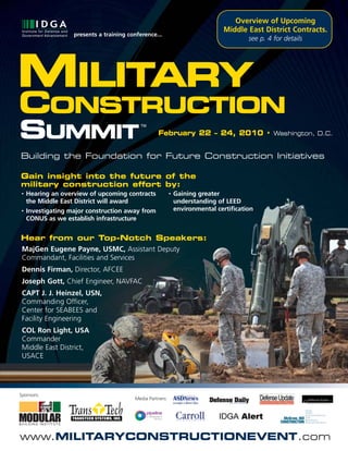 Overview of Upcoming
                                                                               Middle East District Contracts.
                   presents a training conference...
                                                                                        see p. 4 for details




MILITARY
CONSTRUCTION
SUMMIT                                      TM

                                                   February 22 – 24, 2010 • Washington, D.C.


Building the Foundation for Future Construction Initiatives

Gain insight into the future of the
military construction effort by:
•   Hearing an overview of upcoming contracts              •   Gaining greater
    the Middle East District will award                        understanding of LEED
•   Investigating major construction away from                 environmental certification
    CONUS as we establish infrastructure


Hear from our Top-Notch Speakers:
MajGen Eugene Payne, USMC, Assistant Deputy
Commandant, Facilities and Services
 Dennis Firman, Director, AFCEE
 Joseph Gott, Chief Engineer, NAVFAC
 CAPT J. J. Heinzel, USN,
 Commanding Officer,
 Center for SEABEES and
 Facility Engineering
 COL Ron Light, USA
 Commander
 Middle East District,
 USACE




Sponsors:
                                         Media Partners:




www.MILITARYCONSTRUCTIONEVENT.com
 