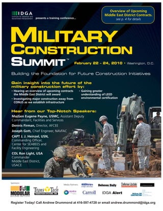 Overview of Upcoming
                                                                                Middle East District Contracts.
                   presents a training conference...                                    see p. 4 for details




MILITARY
CONSTRUCTION
SUMMIT                                      TM

                                                   February 22 – 24, 2010 • Washington, D.C.


Building the Foundation for Future Construction Initiatives

Gain insight into the future of the
military construction effort by:
•   Hearing an overview of upcoming contracts              •   Gaining greater
    the Middle East District will award                        understanding of LEED
•   Investigating major construction away from                 environmental certification
    CONUS as we establish infrastructure


Hear from our Top-Notch Speakers:
MajGen Eugene Payne, USMC, Assistant Deputy
Commandant, Facilities and Services
 Dennis Firman, Director, AFCEE
 Joseph Gott, Chief Engineer, NAVFAC
 CAPT J. J. Heinzel, USN,
 Commanding Officer,
 Center for SEABEES and
 Facility Engineering
 COL Ron Light, USA
 Commander
 Middle East District,
 USACE




Sponsors:
                                         Media Partners:




Register Today! Call Andrew Drummond at 416-597-4728 or email andrew.drummond@idga.org
 