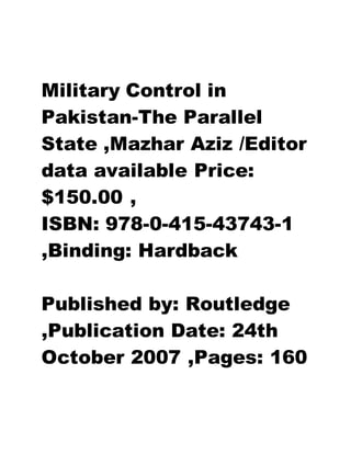Military Control in
Pakistan-The Parallel
State ,Mazhar Aziz /Editor
data available Price:
$150.00 ,
ISBN: 978-0-415-43743-1
,Binding: Hardback
Published by: Routledge
,Publication Date: 24th
October 2007 ,Pages: 160
 