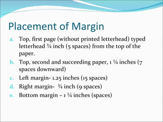 Placement of Margin Top, first page (without printed letterhead) typed letterhead ¾ inch (5 spaces) from the top of the paper. Top, second and succeeding paper, 1 ¼ inches (7 spaces downward) Left margin- 1.25 inches (15 spaces) Right margin-  ¾ inch (9 spaces) B0ttom margin – 1 ¼ inches (spaces) 